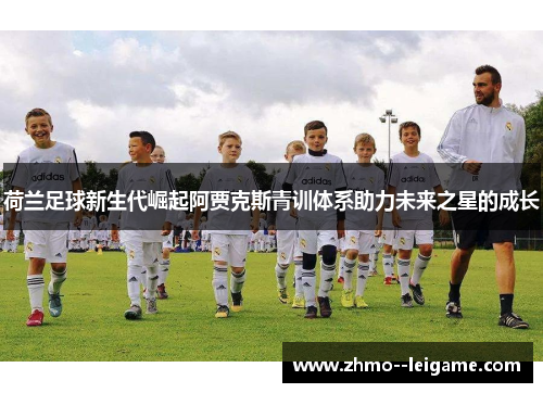 荷兰足球新生代崛起阿贾克斯青训体系助力未来之星的成长 荷兰足球新生代崛起阿贾克斯青训体系助力未来之星的成长