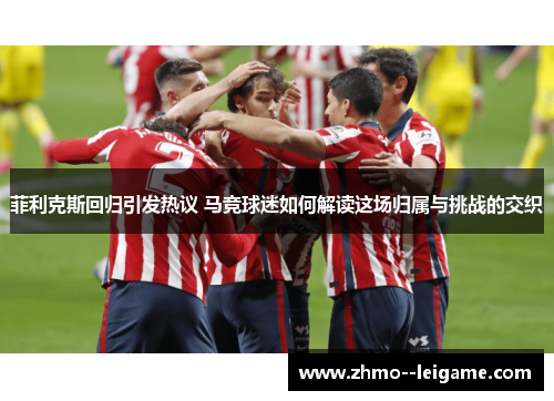 菲利克斯回归引发热议 马竞球迷如何解读这场归属与挑战的交织 菲利克斯回归引发热议 马竞球迷如何解读这场归属与挑战的交织