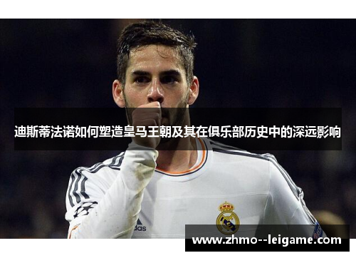 迪斯蒂法诺如何塑造皇马王朝及其在俱乐部历史中的深远影响