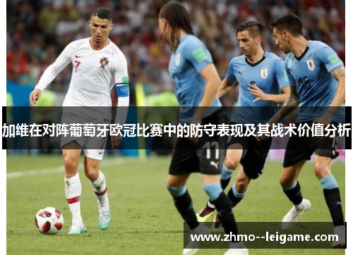 加维在对阵葡萄牙欧冠比赛中的防守表现及其战术价值分析 加维在对阵葡萄牙欧冠比赛中的防守表现及其战术价值分析