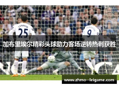 加布里埃尔精彩头球助力客场逆转热刺获胜 加布里埃尔精彩头球助力客场逆转热刺获胜