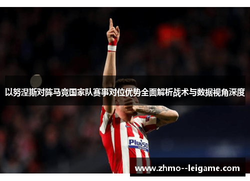 以努涅斯对阵马竞国家队赛事对位优势全面解析战术与数据视角深度 以努涅斯对阵马竞国家队赛事对位优势全面解析战术与数据视角深度